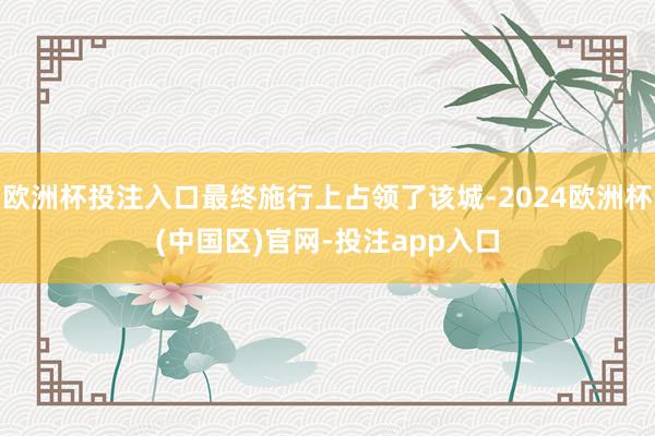 欧洲杯投注入口最终施行上占领了该城-2024欧洲杯(中国区)官网-投注app入口