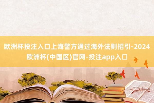 欧洲杯投注入口上海警方通过海外法则招引-2024欧洲杯(中国区)官网-投注app入口