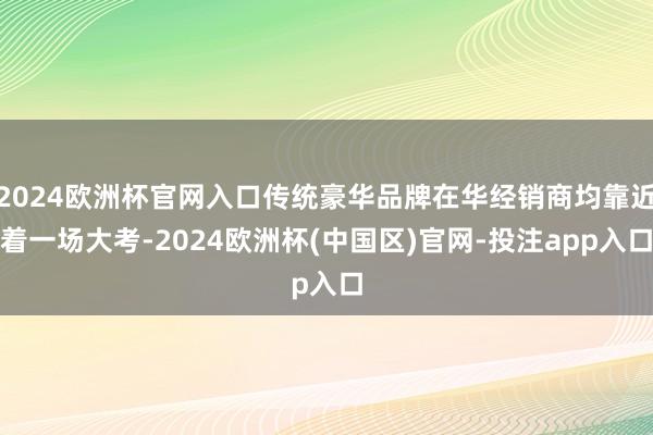 2024欧洲杯官网入口传统豪华品牌在华经销商均靠近着一场大考-2024欧洲杯(中国区)官网-投注app入口