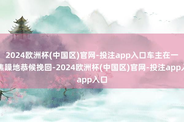 2024欧洲杯(中国区)官网-投注app入口车主在一旁焦躁地恭候挽回-2024欧洲杯(中国区)官网-投注app入口