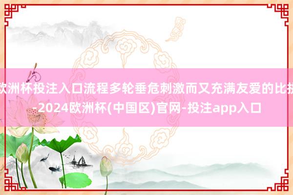 欧洲杯投注入口流程多轮垂危刺激而又充满友爱的比拼-2024欧洲杯(中国区)官网-投注app入口