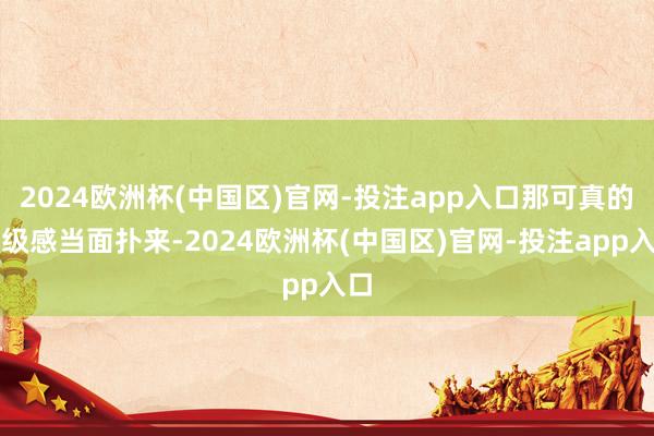 2024欧洲杯(中国区)官网-投注app入口那可真的高级感当面扑来-2024欧洲杯(中国区)官网-投注app入口