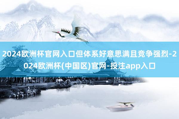 2024欧洲杯官网入口但体系好意思满且竞争强烈-2024欧洲