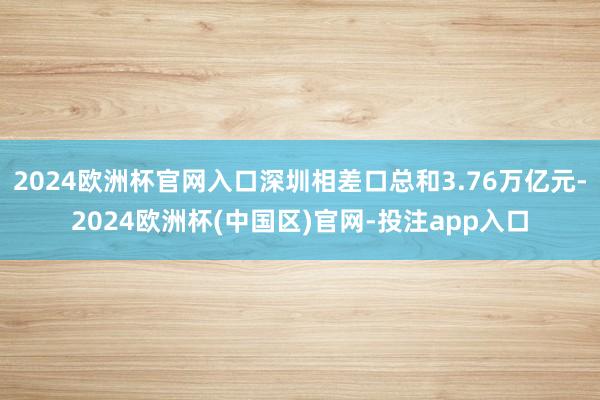 2024欧洲杯官网入口深圳相差口总和3.76万亿元-2024欧洲杯(中国区)官网-投注app入口