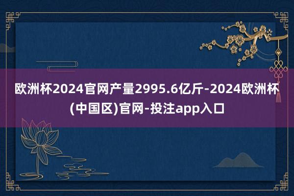 欧洲杯2024官网产量2995.6亿斤-2024欧洲杯(中国