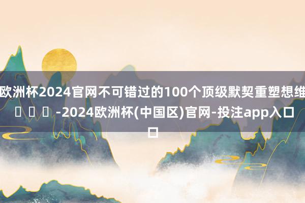 欧洲杯2024官网不可错过的100个顶级默契重塑想维 ​​​