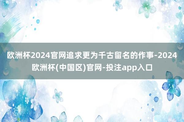 欧洲杯2024官网追求更为千古留名的作事-2024欧洲杯(中