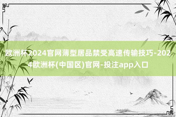 欧洲杯2024官网薄型居品禁受高速传输技巧-2024欧洲杯(