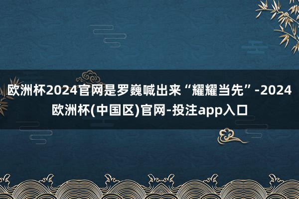 欧洲杯2024官网是罗巍喊出来“耀耀当先”-2024欧洲杯(