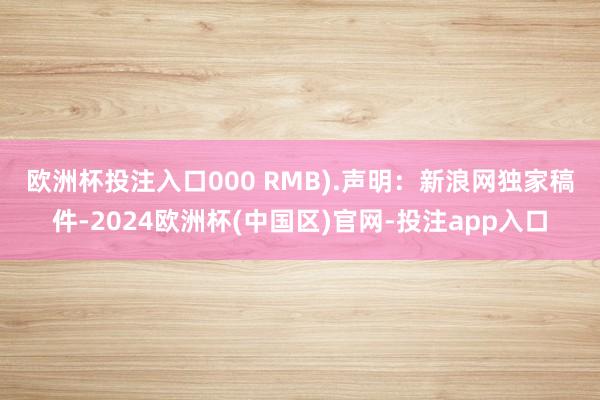 欧洲杯投注入口000 RMB).　　声明：新浪网独家稿件-2024欧洲杯(中国区)官网-投注app入口
