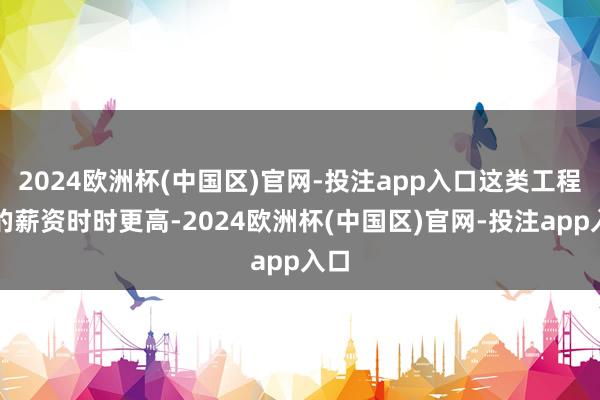 2024欧洲杯(中国区)官网-投注app入口这类工程师的薪资时时更高-2024欧洲杯(中国区)官网-投注app入口