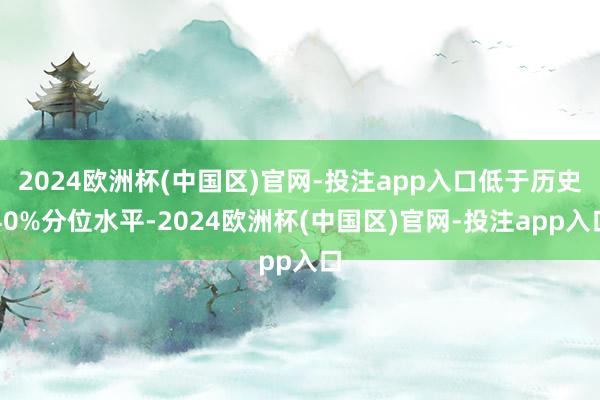 2024欧洲杯(中国区)官网-投注app入口低于历史40%分位水平-2024欧洲杯(中国区)官网-投注app入口