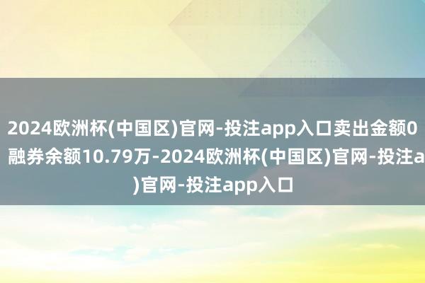 2024欧洲杯(中国区)官网-投注app入口卖出金额0.00元；融券余额10.79万-2024欧洲杯(中国区)官网-投注app入口