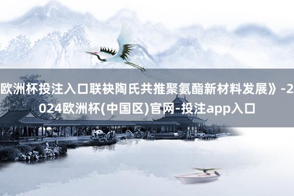 欧洲杯投注入口联袂陶氏共推聚氨酯新材料发展》-2024欧洲杯