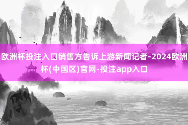 欧洲杯投注入口销售方告诉上游新闻记者-2024欧洲杯(中国区