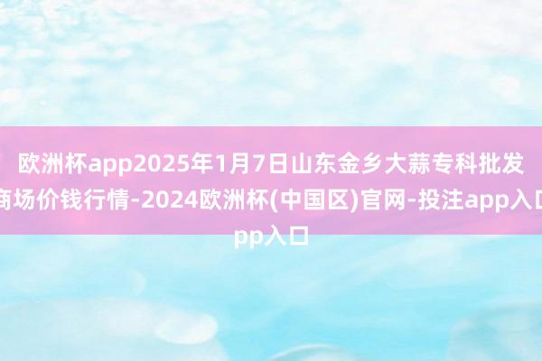 欧洲杯app2025年1月7日山东金乡大蒜专科批发商场价钱行
