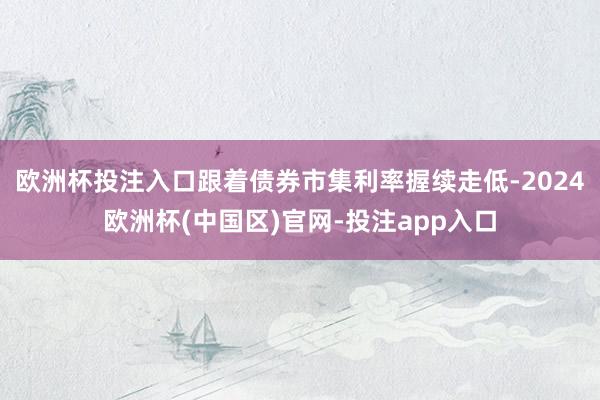 欧洲杯投注入口跟着债券市集利率握续走低-2024欧洲杯(中国