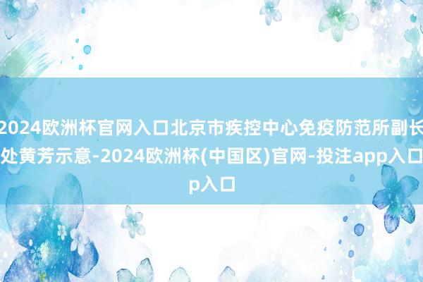 2024欧洲杯官网入口北京市疾控中心免疫防范所副长处黄芳示意
