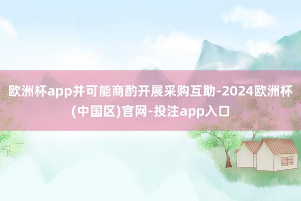 欧洲杯app并可能商酌开展采购互助-2024欧洲杯(中国区)
