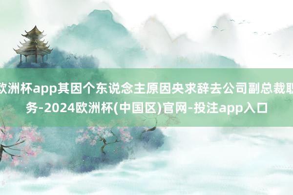 欧洲杯app其因个东说念主原因央求辞去公司副总裁职务-2024欧洲杯(中国区)官网-投注app入口