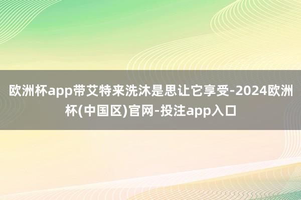 欧洲杯app带艾特来洗沐是思让它享受-2024欧洲杯(中国区