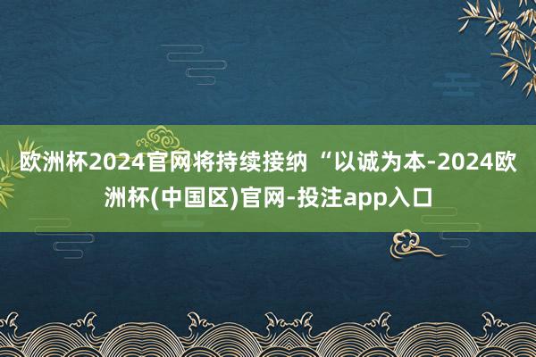 欧洲杯2024官网将持续接纳 “以诚为本-2024欧洲杯(中国区)官网-投注app入口