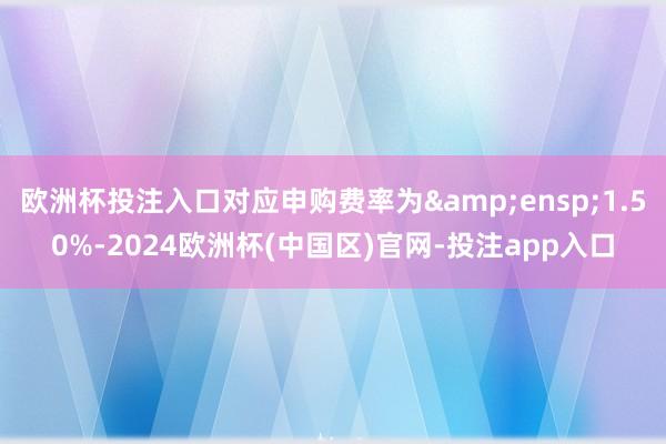 欧洲杯投注入口对应申购费率为 1.50%-2024欧洲杯(中国区)官网-投注app入口