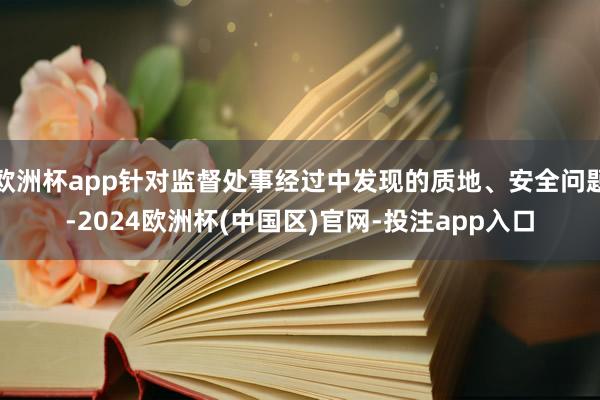 欧洲杯app针对监督处事经过中发现的质地、安全问题-2024