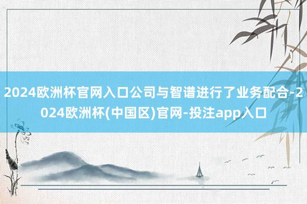 2024欧洲杯官网入口公司与智谱进行了业务配合-2024欧洲