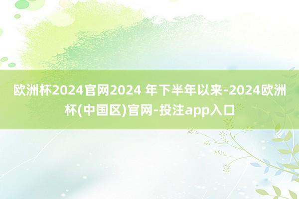 欧洲杯2024官网2024 年下半年以来-2024欧洲杯(中国区)官网-投注app入口