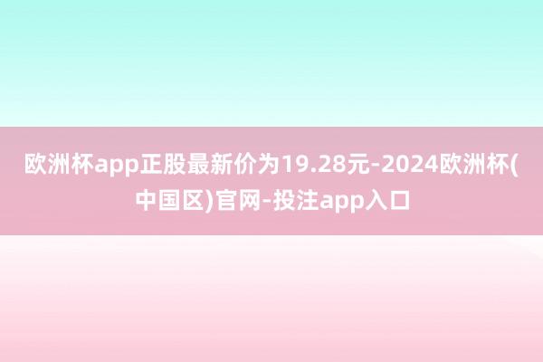欧洲杯app正股最新价为19.28元-2024欧洲杯(中国区