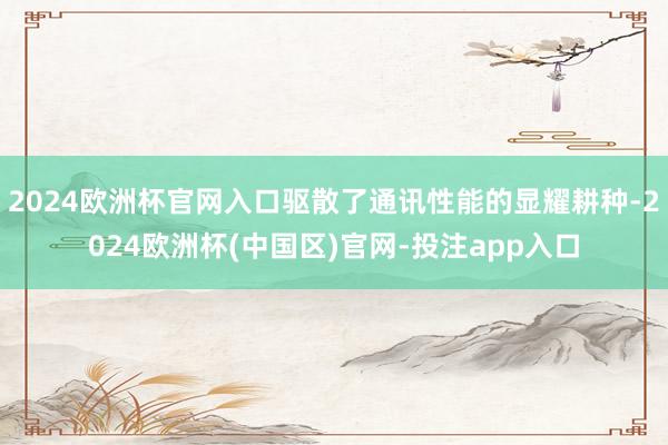2024欧洲杯官网入口驱散了通讯性能的显耀耕种-2024欧洲杯(中国区)官网-投注app入口