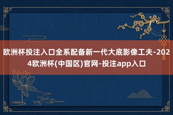 欧洲杯投注入口全系配备新一代大底影像工夫-2024欧洲杯(中国区)官网-投注app入口