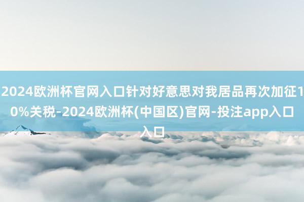 2024欧洲杯官网入口针对好意思对我居品再次加征10%关税-2024欧洲杯(中国区)官网-投注app入口