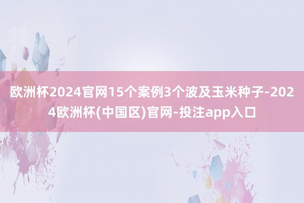 欧洲杯2024官网15个案例3个波及玉米种子-2024欧洲杯(中国区)官网-投注app入口