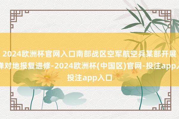2024欧洲杯官网入口南部战区空军航空兵某部开展实弹对地报复进修-2024欧洲杯(中国区)官网-投注app入口