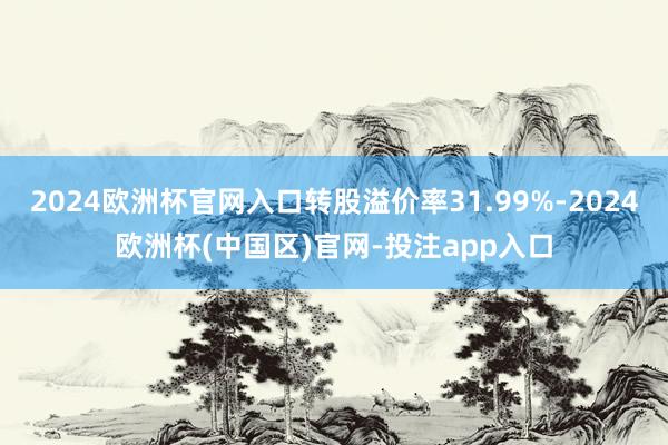 2024欧洲杯官网入口转股溢价率31.99%-2024欧洲杯