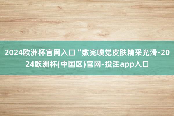 2024欧洲杯官网入口“敷完嗅觉皮肤精采光滑-2024欧洲杯