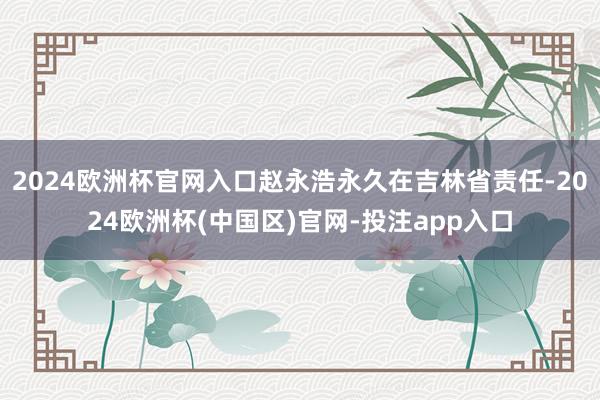 2024欧洲杯官网入口赵永浩永久在吉林省责任-2024欧洲杯