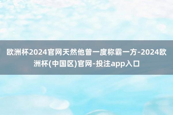欧洲杯2024官网天然他曾一度称霸一方-2024欧洲杯(中国区)官网-投注app入口
