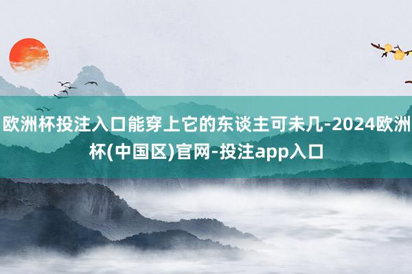 欧洲杯投注入口能穿上它的东谈主可未几-2024欧洲杯(中国区)官网-投注app入口