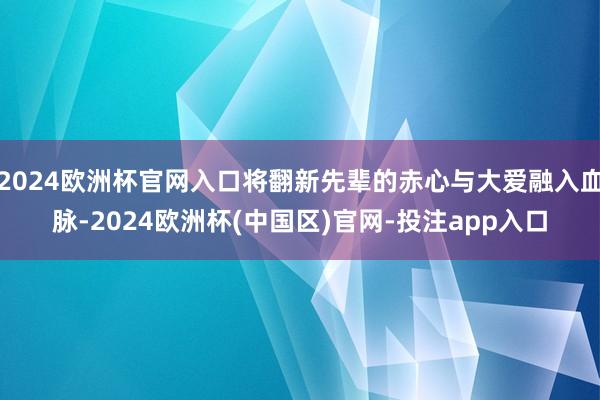 2024欧洲杯官网入口将翻新先辈的赤心与大爱融入血脉-202