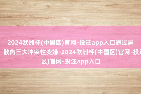 2024欧洲杯(中国区)官网-投注app入口通过屏幕、续航、散热三大冲突性变嫌-2024欧洲杯(中国区)官网-投注app入口