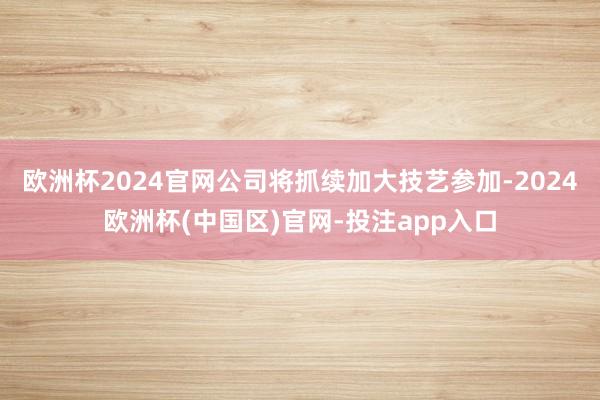欧洲杯2024官网公司将抓续加大技艺参加-2024欧洲杯(中国区)官网-投注app入口