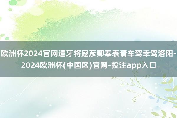 欧洲杯2024官网遣牙将寇彦卿奉表请车驾幸驾洛阳-2024欧