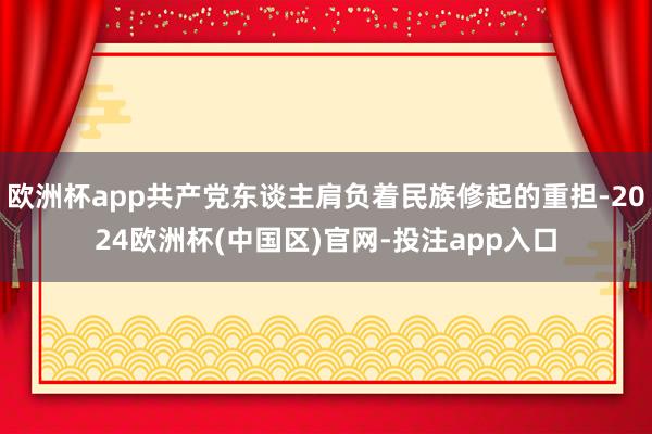 欧洲杯app共产党东谈主肩负着民族修起的重担-2024欧洲杯(中国区)官网-投注app入口