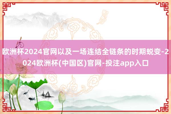 欧洲杯2024官网以及一场连结全链条的时期蜕变-2024欧洲