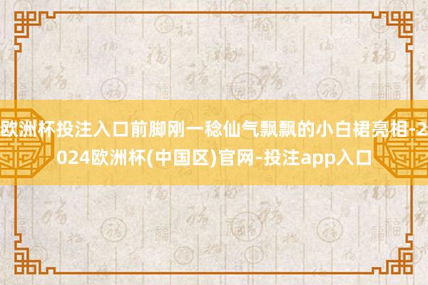 欧洲杯投注入口前脚刚一稔仙气飘飘的小白裙亮相-2024欧洲杯(中国区)官网-投注app入口