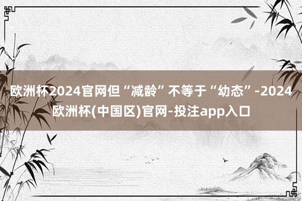 欧洲杯2024官网但“减龄”不等于“幼态”-2024欧洲杯(中国区)官网-投注app入口