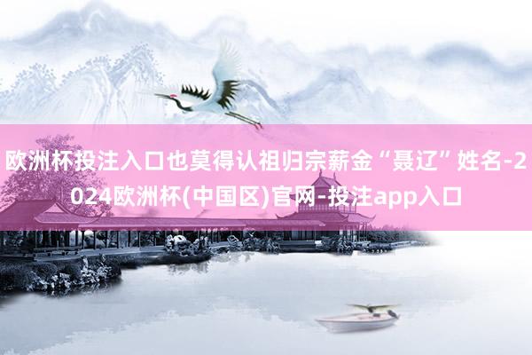 欧洲杯投注入口也莫得认祖归宗薪金“聂辽”姓名-2024欧洲杯(中国区)官网-投注app入口